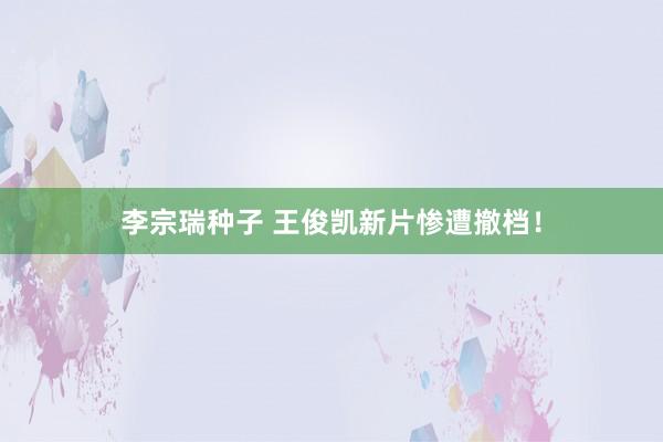 李宗瑞种子 王俊凯新片惨遭撤档！