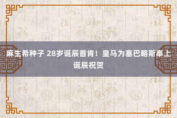 麻生希种子 28岁诞辰首肯！皇马为塞巴略斯奉上诞辰祝贺