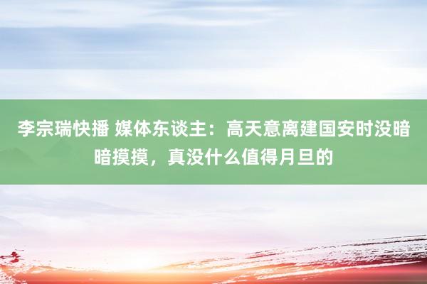 李宗瑞快播 媒体东谈主：高天意离建国安时没暗暗摸摸，真没什么值得月旦的