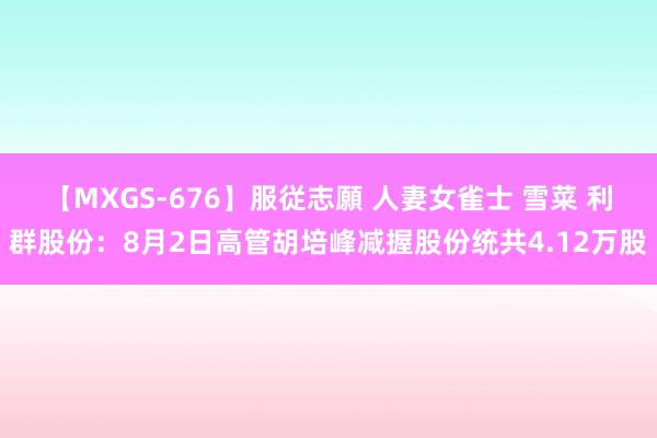 【MXGS-676】服従志願 人妻女雀士 雪菜 利群股份：8月2日高管胡培峰减握股份统共4.12万股