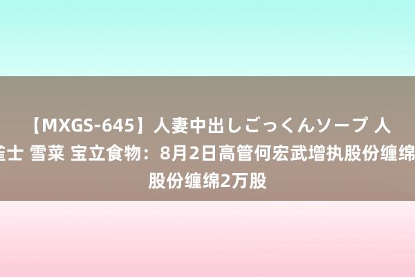 【MXGS-645】人妻中出しごっくんソープ 人妻女雀士 雪菜 宝立食物：8月2日高管何宏武增执股份缠绵2万股