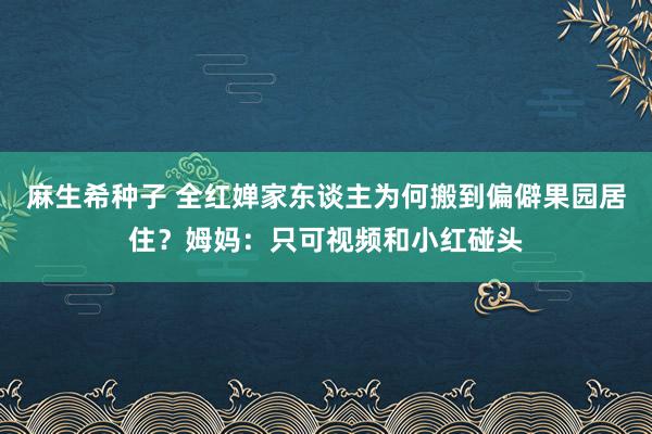 麻生希种子 全红婵家东谈主为何搬到偏僻果园居住？姆妈：只可视频和小红碰头