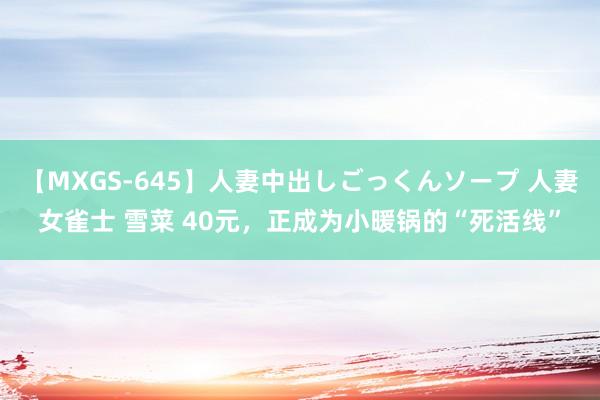 【MXGS-645】人妻中出しごっくんソープ 人妻女雀士 雪菜 40元，正成为小暖锅的“死活线”