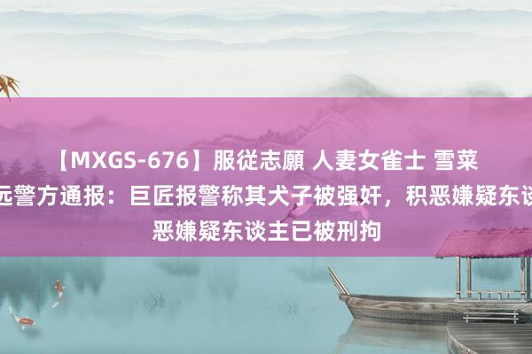 【MXGS-676】服従志願 人妻女雀士 雪菜 江西赣州安远警方通报：巨匠报警称其犬子被强奸，积恶嫌疑东谈主已被刑拘