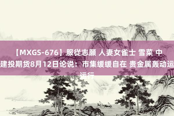 【MXGS-676】服従志願 人妻女雀士 雪菜 中信建投期货8月12日论说：市集缓缓自在 贵金属轰动运行