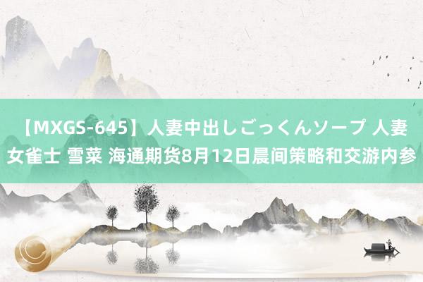 【MXGS-645】人妻中出しごっくんソープ 人妻女雀士 雪菜 海通期货8月12日晨间策略和交游内参