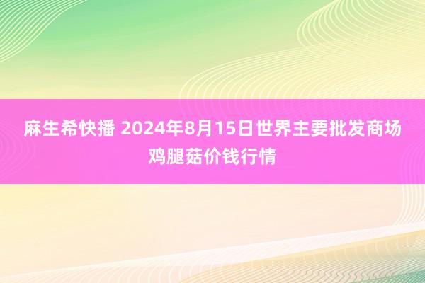 麻生希快播 2024年8月15日世界主要批发商场鸡腿菇价钱行情