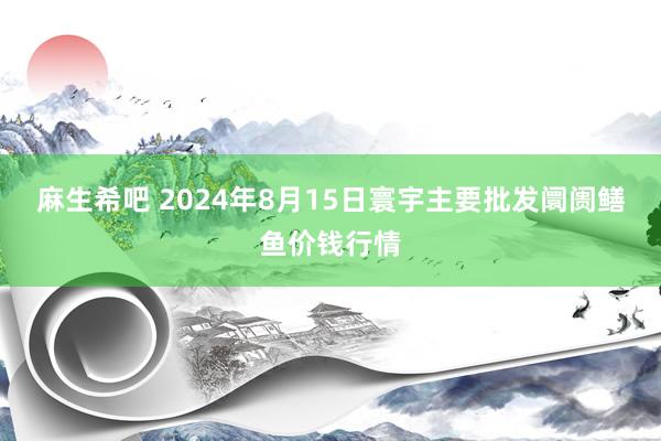 麻生希吧 2024年8月15日寰宇主要批发阛阓鳝鱼价钱行情