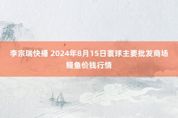 李宗瑞快播 2024年8月15日寰球主要批发商场鳗鱼价钱行情