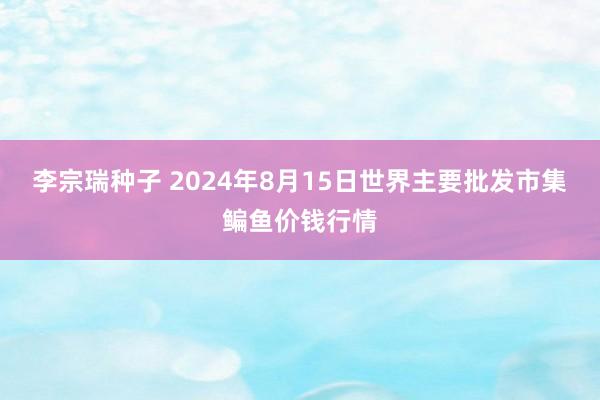 李宗瑞种子 2024年8月15日世界主要批发市集鳊鱼价钱行情