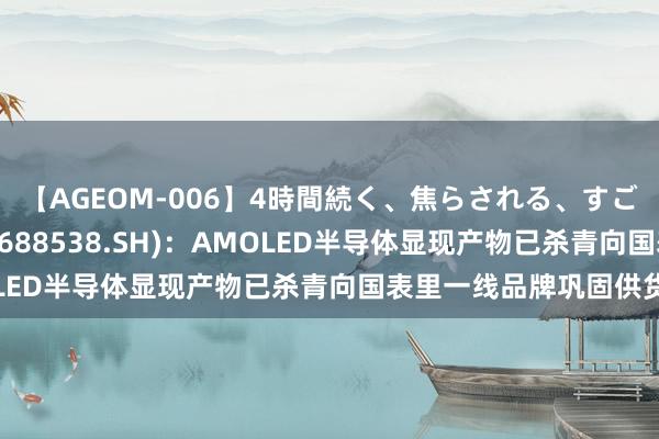 【AGEOM-006】4時間続く、焦らされる、すごい亀頭攻め 和辉光电(688538.SH)：AMOLED半导体显现产物已杀青向国表里一线品牌巩固供货