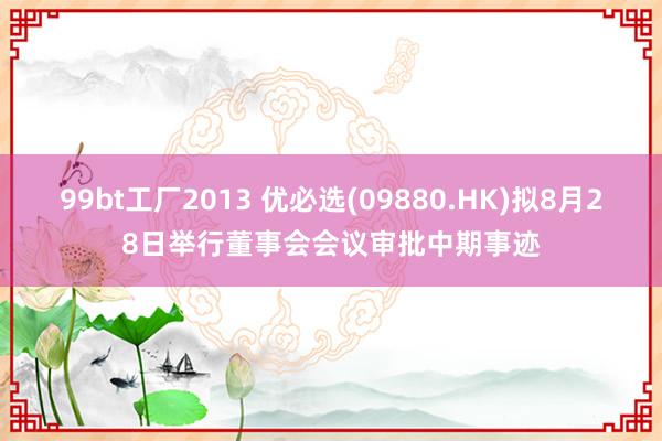 99bt工厂2013 优必选(09880.HK)拟8月28日举行董事会会议审批中期事迹