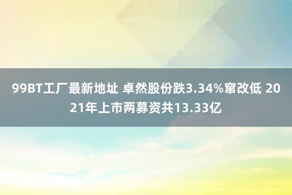 99BT工厂最新地址 卓然股份跌3.34%窜改低 2021年上市两募资共13.33亿