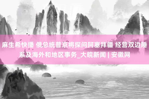 麻生希快播 俄总统普京将探问阿塞拜疆 经营双边陲系及海外和地区事务_大皖新闻 | 安徽网