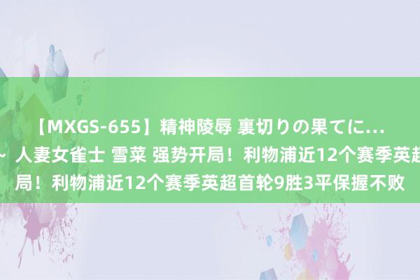 【MXGS-655】精神陵辱 裏切りの果てに… 前編 ～義兄との関係～ 人妻女雀士 雪菜 强势开局！利物浦近12个赛季英超首轮9胜3平保握不败