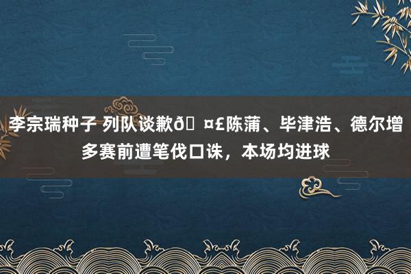 李宗瑞种子 列队谈歉?陈蒲、毕津浩、德尔增多赛前遭笔伐口诛，本场均进球