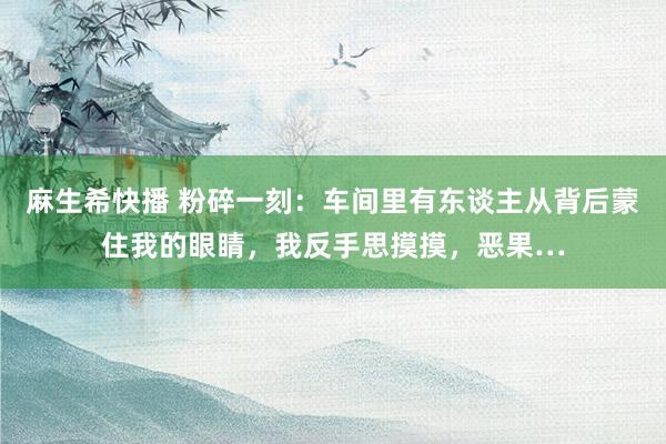 麻生希快播 粉碎一刻：车间里有东谈主从背后蒙住我的眼睛，我反手思摸摸，恶果…