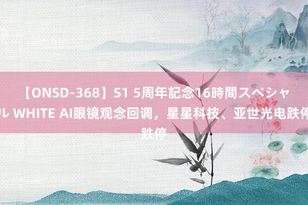 【ONSD-368】S1 5周年記念16時間スペシャル WHITE AI眼镜观念回调，星星科技、亚世光电跌停