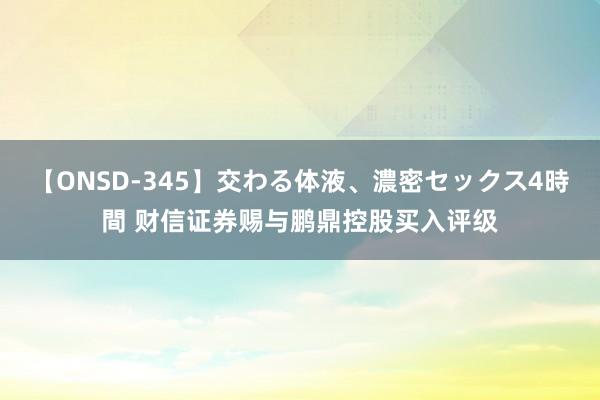 【ONSD-345】交わる体液、濃密セックス4時間 财信证券赐与鹏鼎控股买入评级