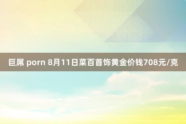 巨屌 porn 8月11日菜百首饰黄金价钱708元/克