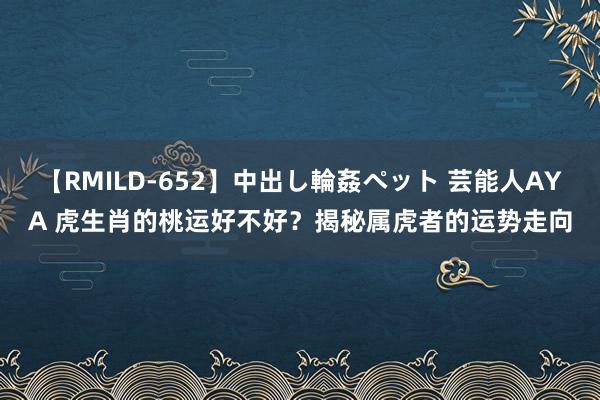 【RMILD-652】中出し輪姦ペット 芸能人AYA 虎生肖的桃运好不好？揭秘属虎者的运势走向