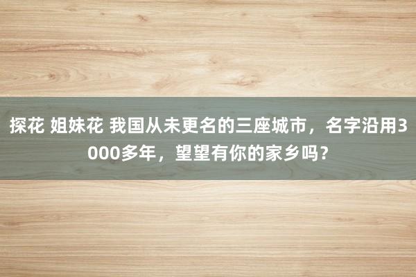 探花 姐妹花 我国从未更名的三座城市，名字沿用3000多年，望望有你的家乡吗？