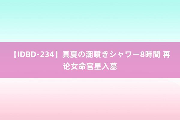 【IDBD-234】真夏の潮噴きシャワー8時間 再论女命官星入墓