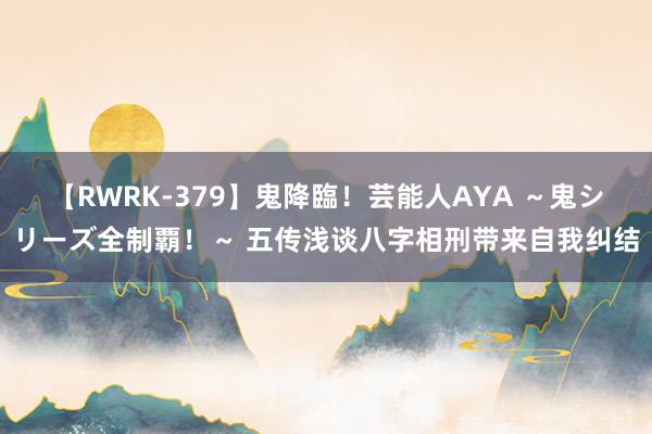 【RWRK-379】鬼降臨！芸能人AYA ～鬼シリーズ全制覇！～ 五传浅谈八字相刑带来自我纠结