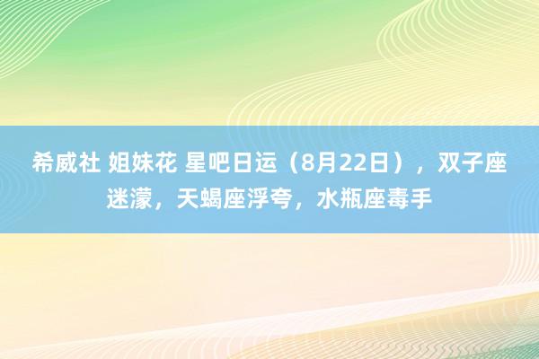 希威社 姐妹花 星吧日运（8月22日），双子座迷濛，天蝎座浮夸，水瓶座毒手