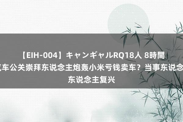 【EIH-004】キャンギャルRQ18人 8時間 极越汽车公关崇拜东说念主炮轰小米亏钱卖车？当事东说念主复兴