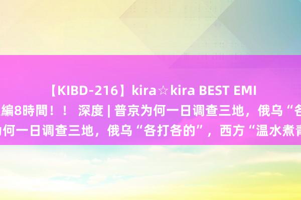 【KIBD-216】kira☆kira BEST EMIRI-中出し性交20発超え-総集編8時間！！ 深度 | 普京为何一日调查三地，俄乌“各打各的”，西方“温水煮青蛙”？