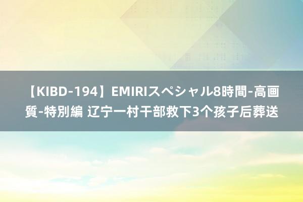 【KIBD-194】EMIRIスペシャル8時間-高画質-特別編 辽宁一村干部救下3个孩子后葬送