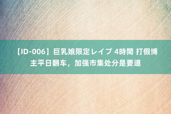 【ID-006】巨乳娘限定レイプ 4時間 打假博主平日翻车，加强市集处分是要道