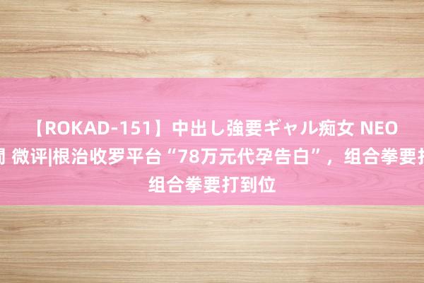 【ROKAD-151】中出し強要ギャル痴女 NEO 4時間 微评|根治收罗平台“78万元代孕告白”，组合拳要打到位