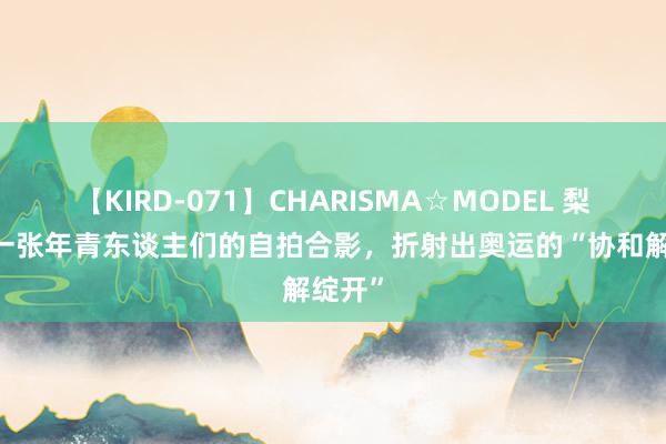 【KIRD-071】CHARISMA☆MODEL 梨々花 一张年青东谈主们的自拍合影，折射出奥运的“协和解绽开”