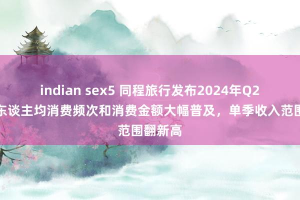 indian sex5 同程旅行发布2024年Q2财报：东谈主均消费频次和消费金额大幅普及，单季收入范围翻新高