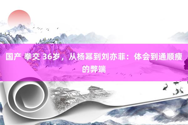 国产 拳交 36岁，从杨幂到刘亦菲：体会到通顺瘦的弊端