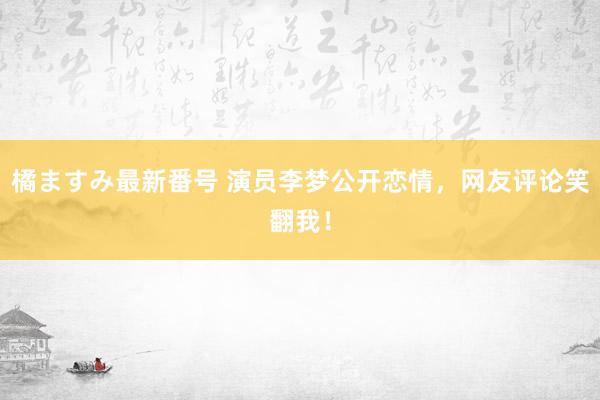 橘ますみ最新番号 演员李梦公开恋情，网友评论笑翻我！