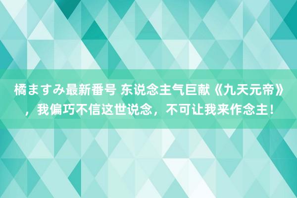 橘ますみ最新番号 东说念主气巨献《九天元帝》，我偏巧不信这世说念，不可让我来作念主！