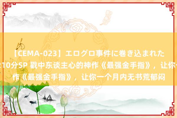 【CEMA-023】エログロ事件に巻き込まれた 人妻たちの昭和史 210分SP 戳中东谈主心的神作《最强金手指》，让你一个月内无书荒郁闷