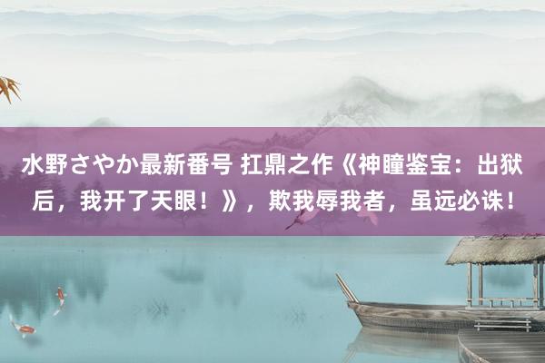 水野さやか最新番号 扛鼎之作《神瞳鉴宝：出狱后，我开了天眼！》，欺我辱我者，虽远必诛！