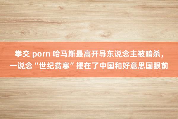 拳交 porn 哈马斯最高开导东说念主被暗杀，一说念“世纪贫寒”摆在了中国和好意思国眼前