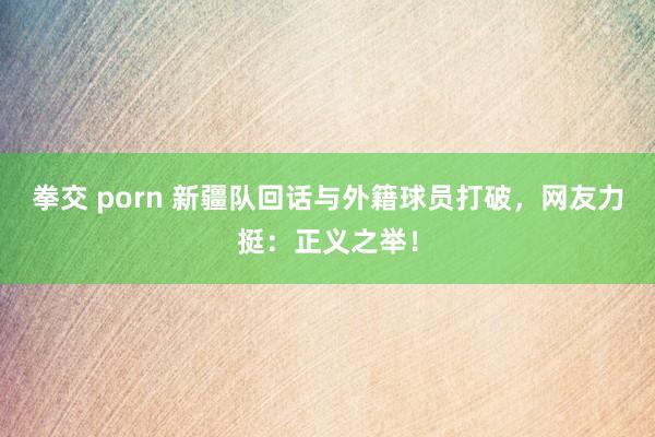 拳交 porn 新疆队回话与外籍球员打破，网友力挺：正义之举！