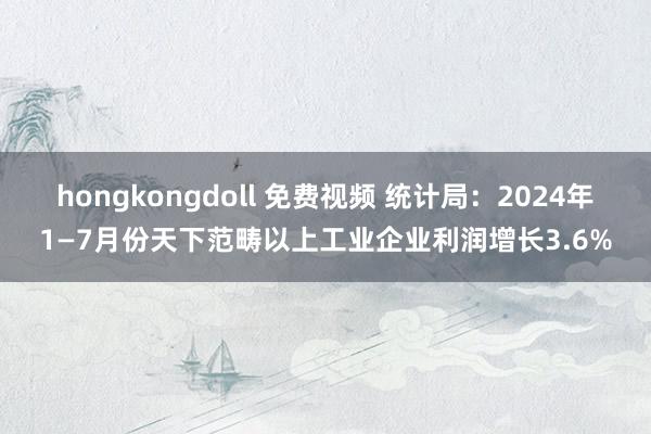 hongkongdoll 免费视频 统计局：2024年1—7月份天下范畴以上工业企业利润增长3.6%