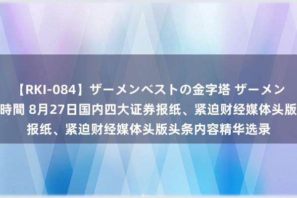 【RKI-084】ザーメンベストの金字塔 ザーメン大好き2000発 24時間 8月27日国内四大证券报纸、紧迫财经媒体头版头条内容精华选录