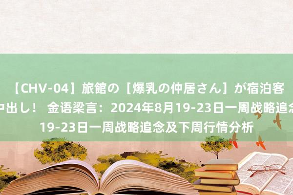 【CHV-04】旅館の［爆乳の仲居さん］が宿泊客に輪姦されナマ中出し！ 金语梁言：2024年8月19-23日一周战略追念及下周行情分析