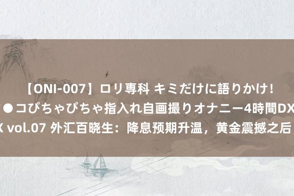 【ONI-007】ロリ専科 キミだけに語りかけ！ロリっ娘20人！オマ●コぴちゃぴちゃ指入れ自画撮りオナニー4時間DX vol.07 外汇百晓生：降息预期升温，黄金震撼之后，下周有望再翻新高