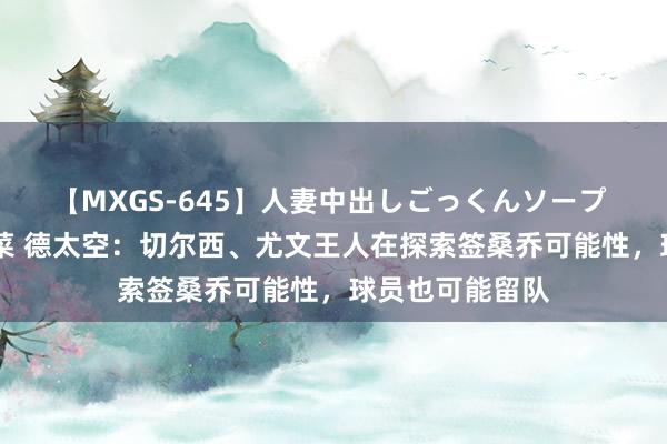 【MXGS-645】人妻中出しごっくんソープ 人妻女雀士 雪菜 德太空：切尔西、尤文王人在探索签桑乔可能性，球员也可能留队