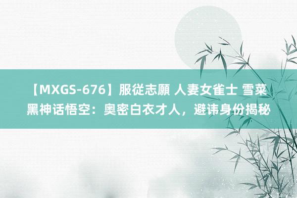 【MXGS-676】服従志願 人妻女雀士 雪菜 黑神话悟空：奥密白衣才人，避讳身份揭秘