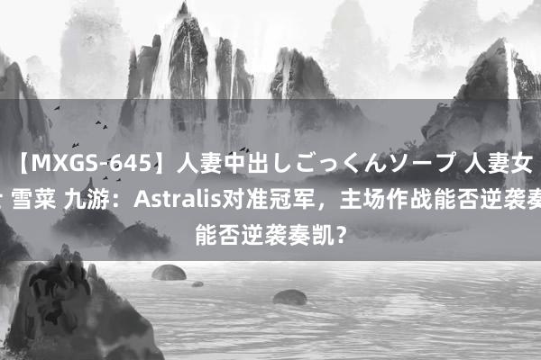 【MXGS-645】人妻中出しごっくんソープ 人妻女雀士 雪菜 九游：Astralis对准冠军，主场作战能否逆袭奏凯？